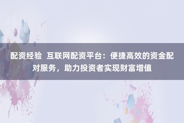 配资经验  互联网配资平台：便捷高效的资金配对服务，助力投资者实现财富增值