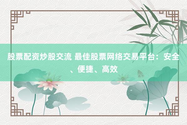 股票配资炒股交流 最佳股票网络交易平台：安全、便捷、高效