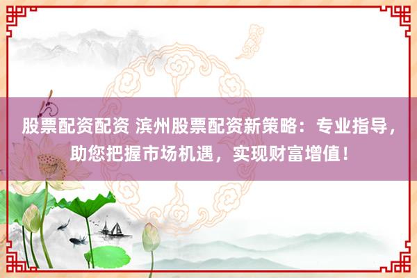 股票配资配资 滨州股票配资新策略：专业指导，助您把握市场机遇，实现财富增值！