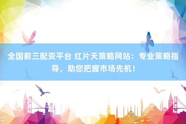 全国前三配资平台 红片天策略网站：专业策略指导，助您把握市场先机！