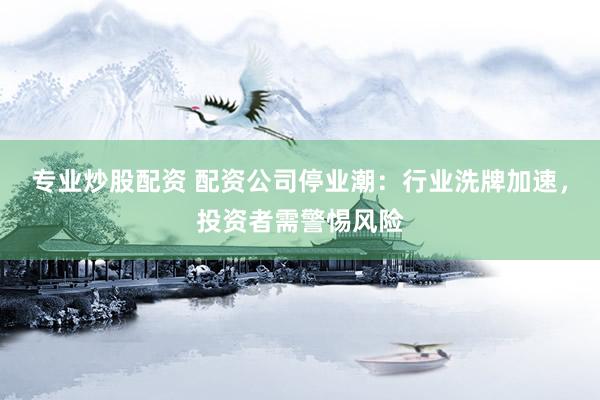 专业炒股配资 配资公司停业潮：行业洗牌加速，投资者需警惕风险