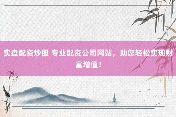 实盘配资炒股 专业配资公司网站，助您轻松实现财富增值！