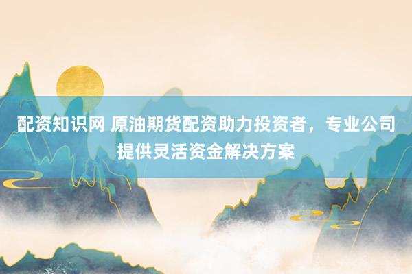 配资知识网 原油期货配资助力投资者，专业公司提供灵活资金解决方案
