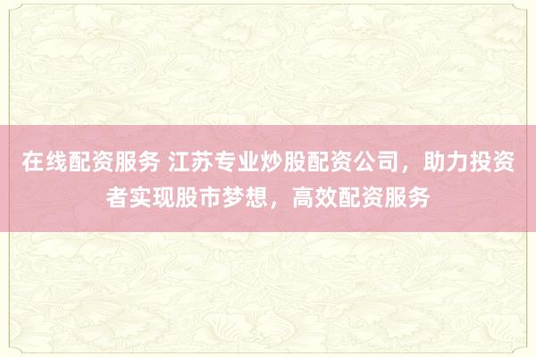 在线配资服务 江苏专业炒股配资公司，助力投资者实现股市梦想，高效配资服务