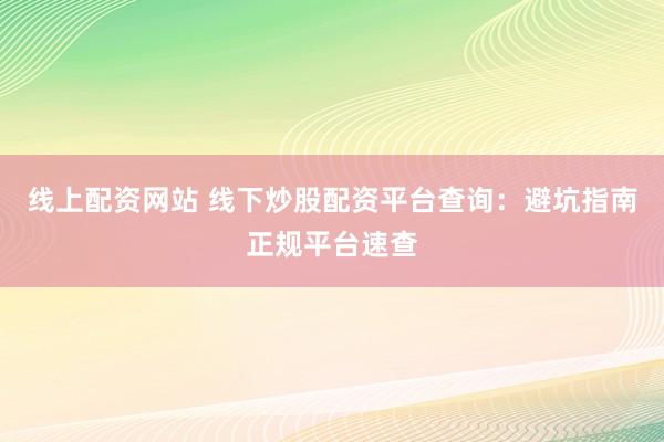 线上配资网站 线下炒股配资平台查询：避坑指南正规平台速查