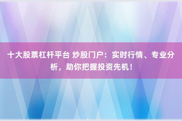 十大股票杠杆平台 炒股门户：实时行情、专业分析，助你把握投资先机！