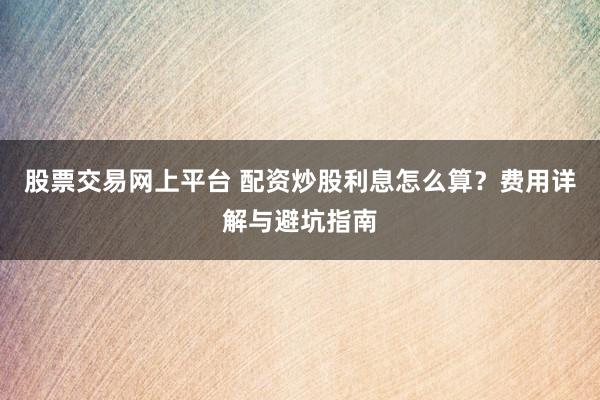 股票交易网上平台 配资炒股利息怎么算？费用详解与避坑指南