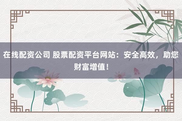 在线配资公司 股票配资平台网站：安全高效，助您财富增值！