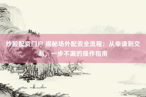 炒股配资门户 揭秘场外配资全流程：从申请到交易，一步不漏的操作指南