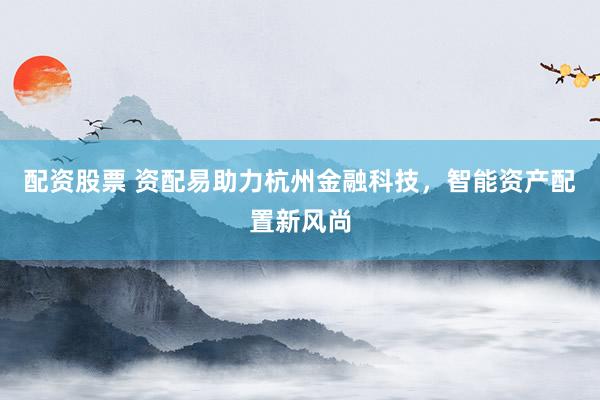 配资股票 资配易助力杭州金融科技，智能资产配置新风尚