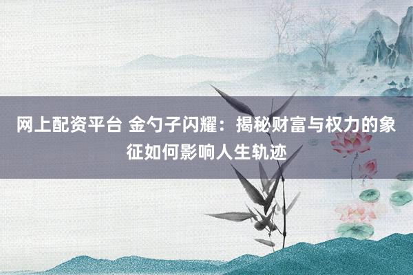 网上配资平台 金勺子闪耀：揭秘财富与权力的象征如何影响人生轨迹