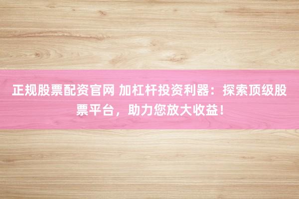 正规股票配资官网 加杠杆投资利器：探索顶级股票平台，助力您放大收益！