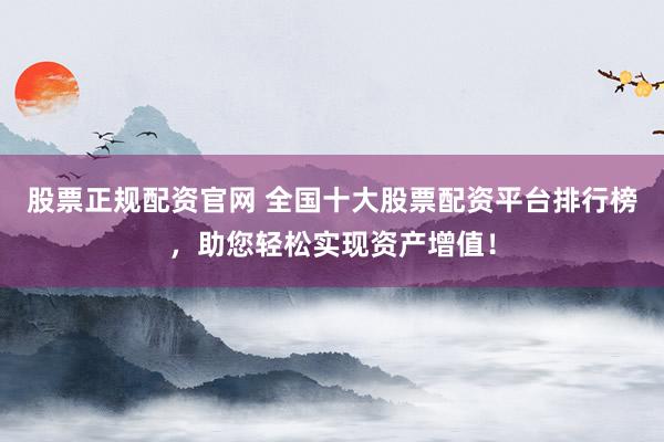股票正规配资官网 全国十大股票配资平台排行榜，助您轻松实现资产增值！