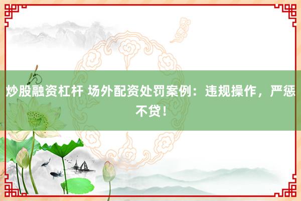 炒股融资杠杆 场外配资处罚案例：违规操作，严惩不贷！
