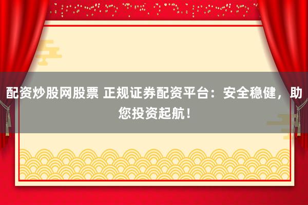 配资炒股网股票 正规证券配资平台：安全稳健，助您投资起航！