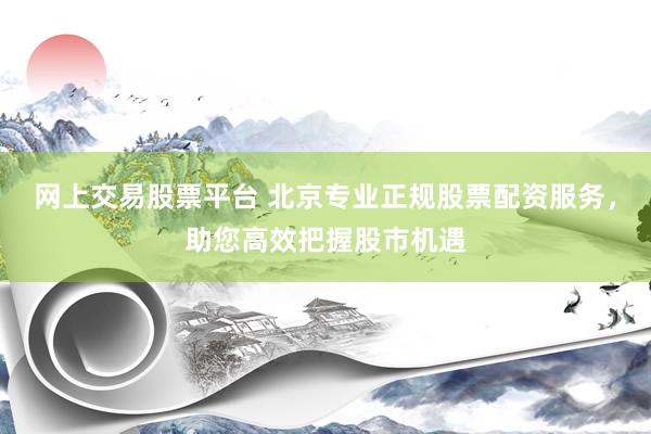 网上交易股票平台 北京专业正规股票配资服务，助您高效把握股市机遇