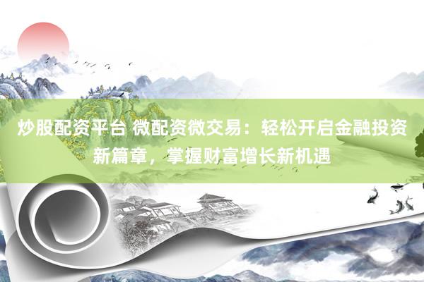 炒股配资平台 微配资微交易：轻松开启金融投资新篇章，掌握财富增长新机遇