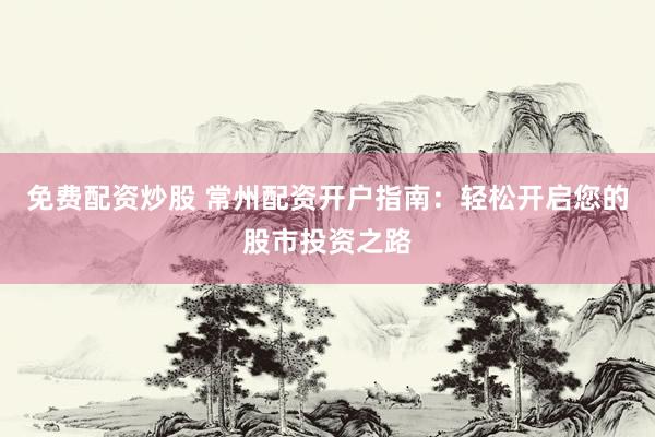 免费配资炒股 常州配资开户指南：轻松开启您的股市投资之路