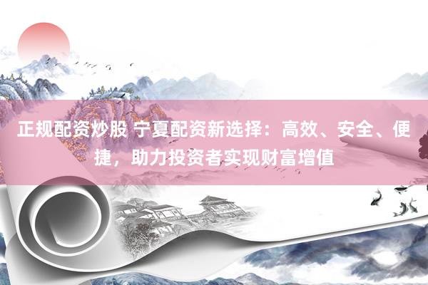 正规配资炒股 宁夏配资新选择：高效、安全、便捷，助力投资者实现财富增值