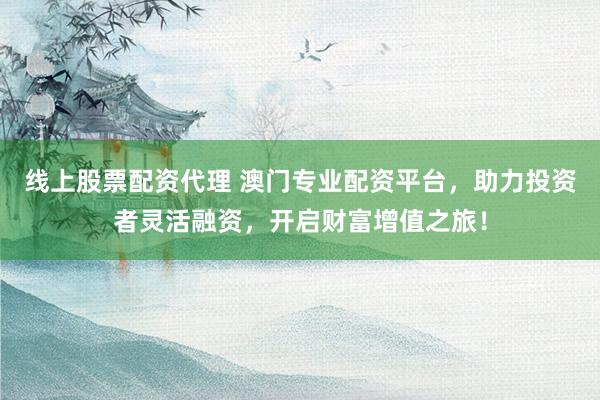 线上股票配资代理 澳门专业配资平台，助力投资者灵活融资，开启财富增值之旅！