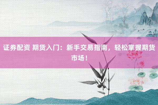 证券配资 期货入门：新手交易指南，轻松掌握期货市场！