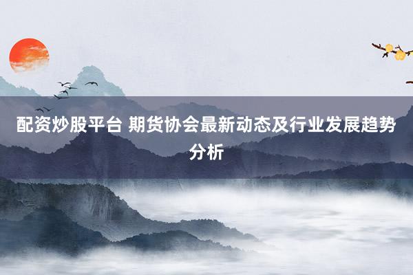 配资炒股平台 期货协会最新动态及行业发展趋势分析