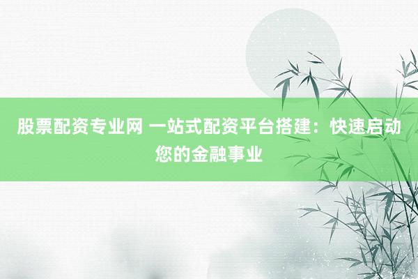 股票配资专业网 一站式配资平台搭建：快速启动您的金融事业