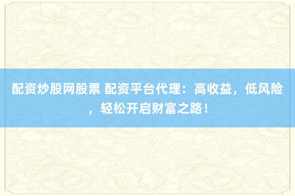 配资炒股网股票 配资平台代理：高收益，低风险，轻松开启财富之路！
