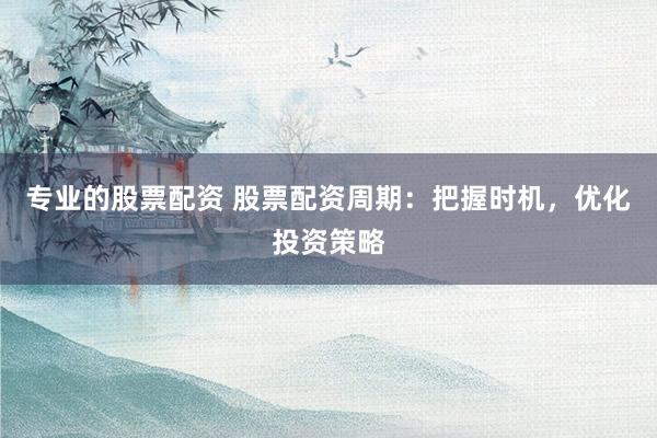 专业的股票配资 股票配资周期：把握时机，优化投资策略