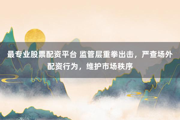 最专业股票配资平台 监管层重拳出击，严查场外配资行为，维护市场秩序