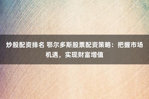 炒股配资排名 鄂尔多斯股票配资策略：把握市场机遇，实现财富增值
