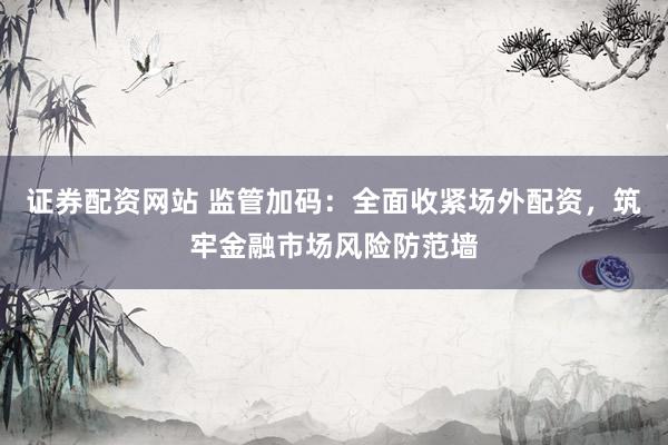 证券配资网站 监管加码：全面收紧场外配资，筑牢金融市场风险防范墙