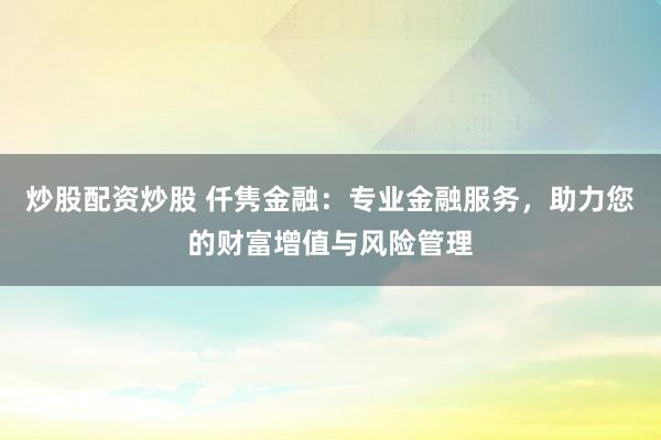 炒股配资炒股 仟隽金融：专业金融服务，助力您的财富增值与风险管理