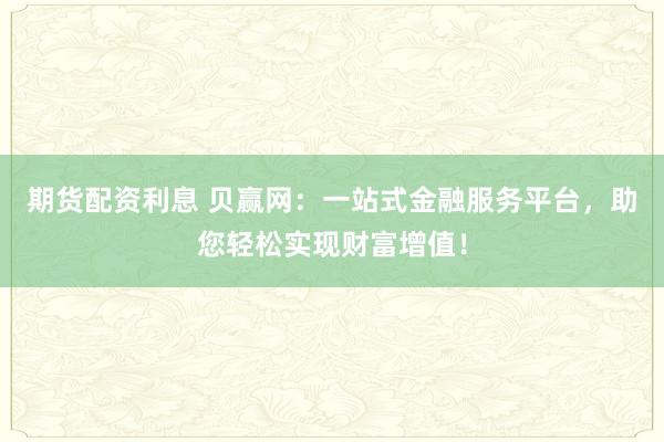 期货配资利息 贝赢网：一站式金融服务平台，助您轻松实现财富增值！