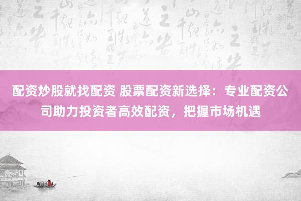 配资炒股就找配资 股票配资新选择：专业配资公司助力投资者高效配资，把握市场机遇