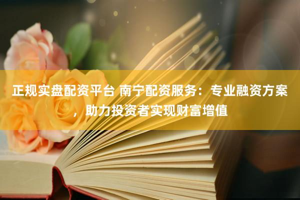 正规实盘配资平台 南宁配资服务：专业融资方案，助力投资者实现财富增值