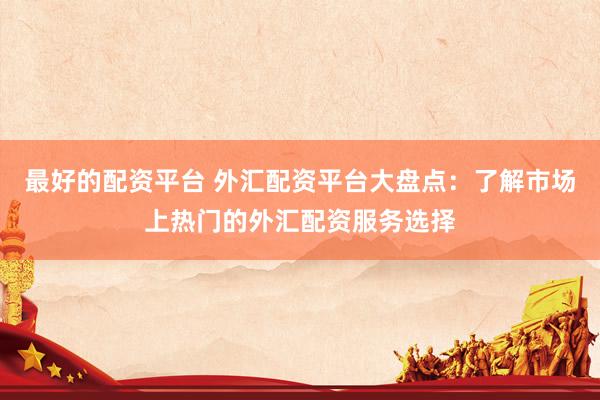 最好的配资平台 外汇配资平台大盘点：了解市场上热门的外汇配资服务选择