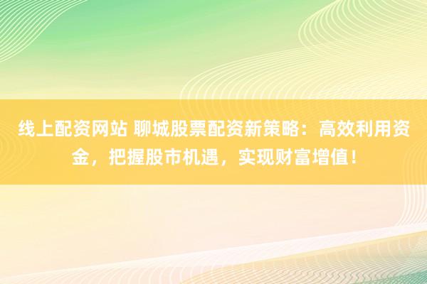 线上配资网站 聊城股票配资新策略：高效利用资金，把握股市机遇，实现财富增值！