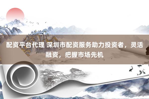 配资平台代理 深圳市配资服务助力投资者，灵活融资，把握市场先机