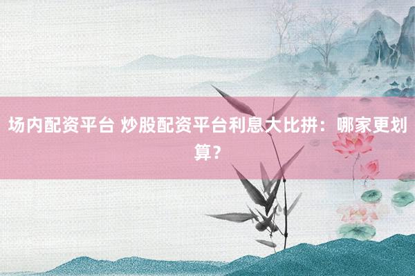 场内配资平台 炒股配资平台利息大比拼：哪家更划算？