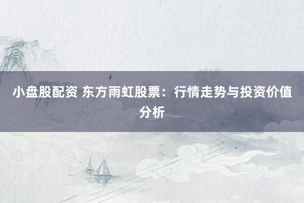 小盘股配资 东方雨虹股票：行情走势与投资价值分析