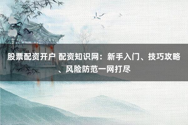 股票配资开户 配资知识网：新手入门、技巧攻略、风险防范一网打尽