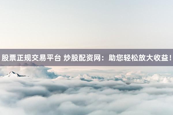 股票正规交易平台 炒股配资网：助您轻松放大收益！