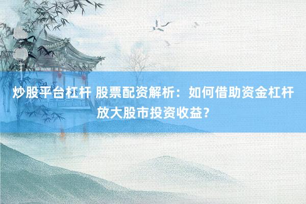炒股平台杠杆 股票配资解析：如何借助资金杠杆放大股市投资收益？