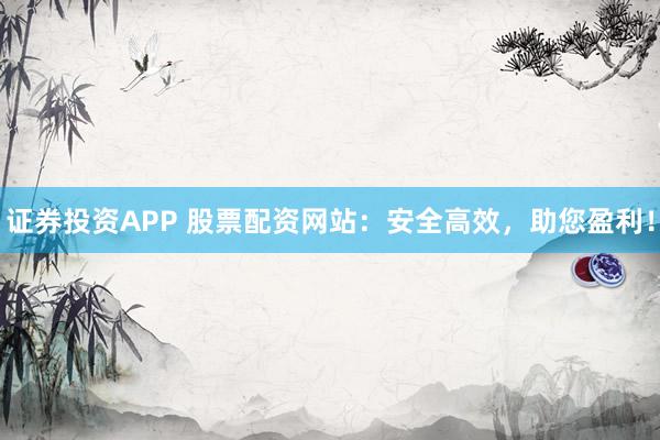 证券投资APP 股票配资网站：安全高效，助您盈利！