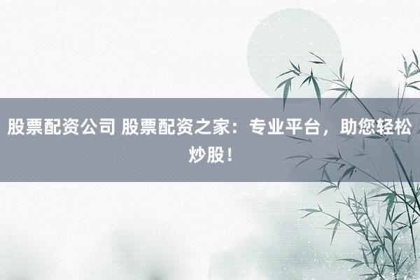 股票配资公司 股票配资之家：专业平台，助您轻松炒股！