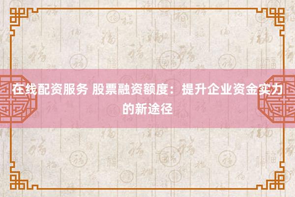 在线配资服务 股票融资额度：提升企业资金实力的新途径