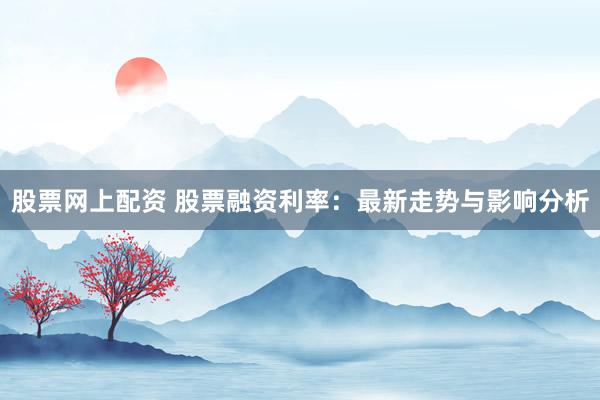 股票网上配资 股票融资利率：最新走势与影响分析
