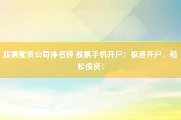 股票配资公司排名榜 股票手机开户：极速开户，轻松投资！