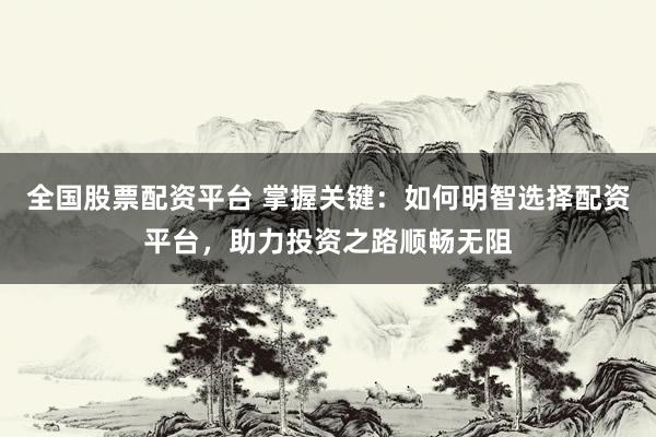 全国股票配资平台 掌握关键：如何明智选择配资平台，助力投资之路顺畅无阻